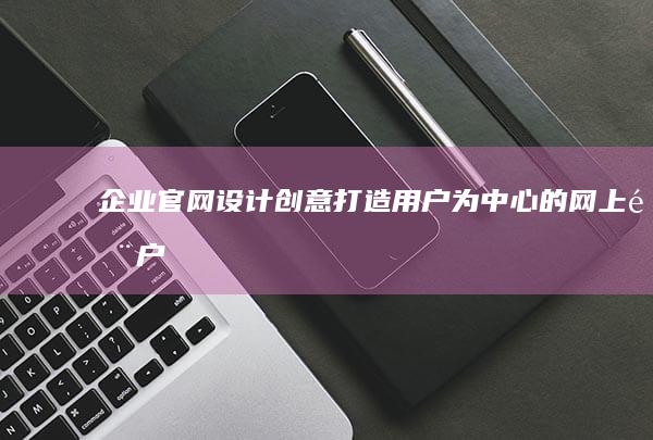 企业官网设计创意：打造用户为中心的网上门户